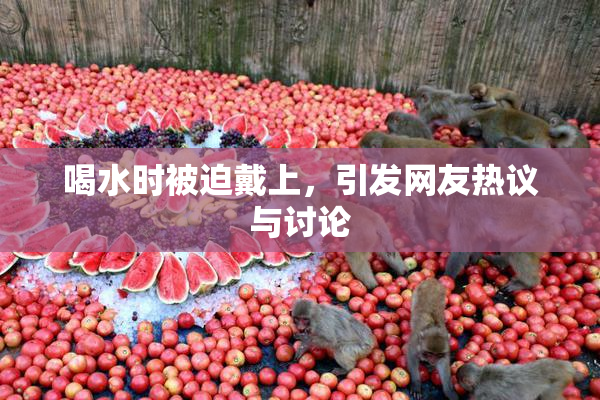 喝水时被迫戴上，引发网友热议与讨论