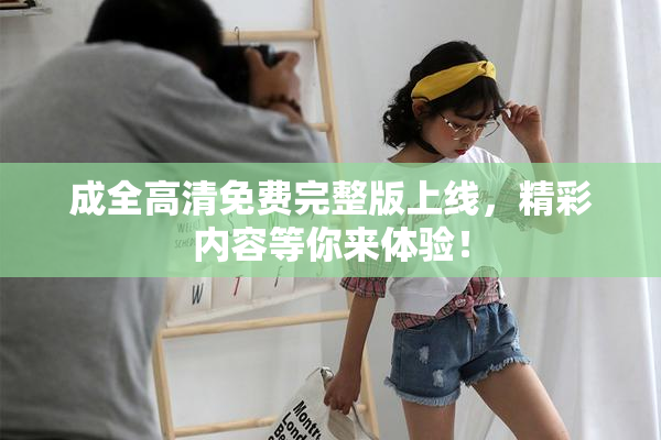 成全高清免费完整版上线，精彩内容等你来体验！