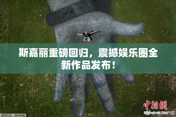 斯嘉丽重磅回归，震撼娱乐圈全新作品发布！