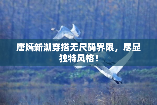 唐嫣新潮穿搭无尺码界限，尽显独特风格！