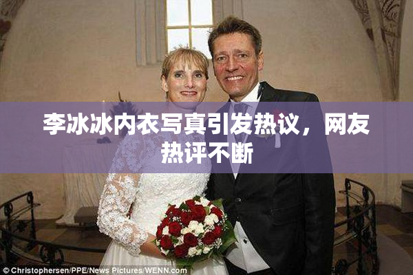 李冰冰内衣写真引发热议，网友热评不断