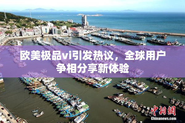 欧美极品vi引发热议，全球用户争相分享新体验