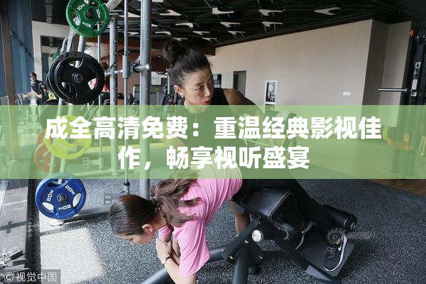 成全高清免费：重温经典影视佳作，畅享视听盛宴