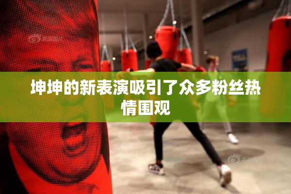 坤坤的新表演吸引了众多粉丝热情围观