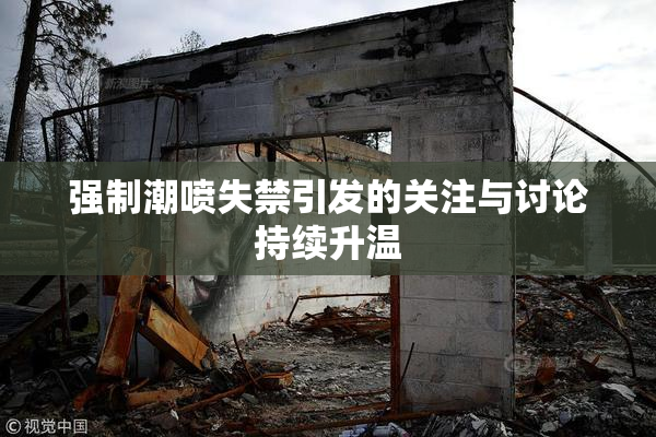强制潮喷失禁引发的关注与讨论持续升温