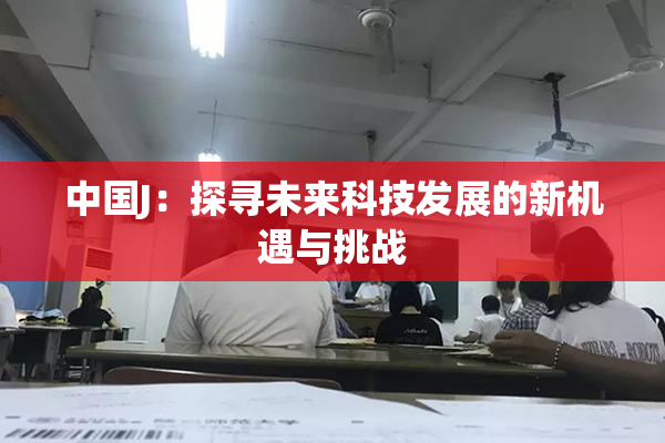 中国J：探寻未来科技发展的新机遇与挑战