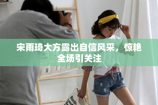 宋雨琦大方露出自信风采，惊艳全场引关注
