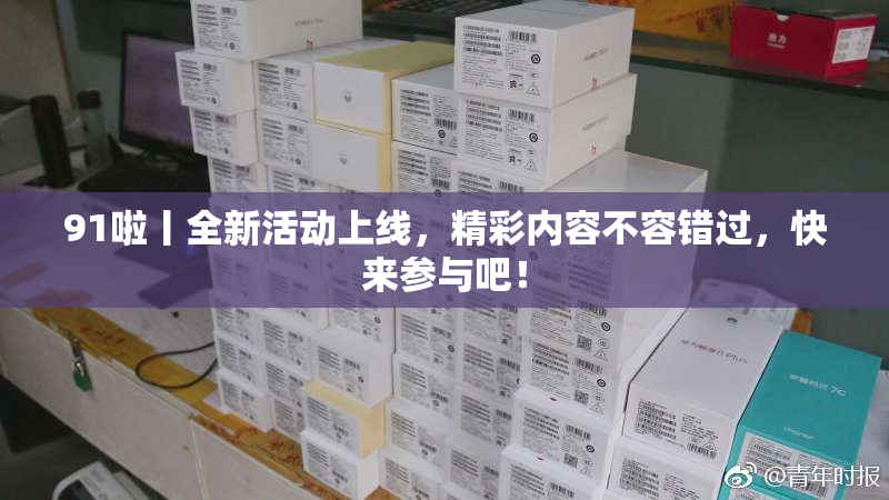 91啦丨全新活动上线，精彩内容不容错过，快来参与吧！