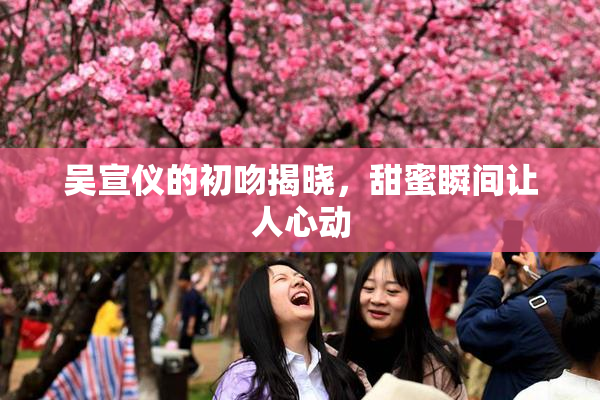 吴宣仪的初吻揭晓，甜蜜瞬间让人心动