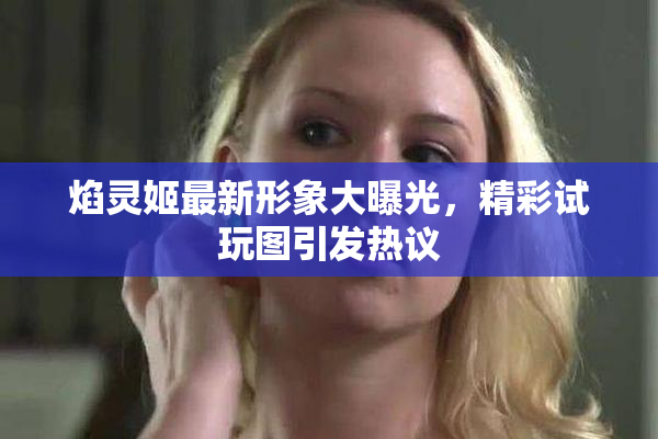 焰灵姬最新形象大曝光，精彩试玩图引发热议