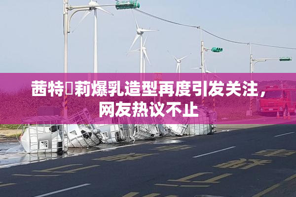 茜特菈莉爆乳造型再度引发关注，网友热议不止