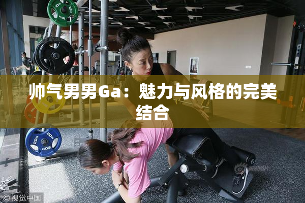 帅气男男Ga：魅力与风格的完美结合