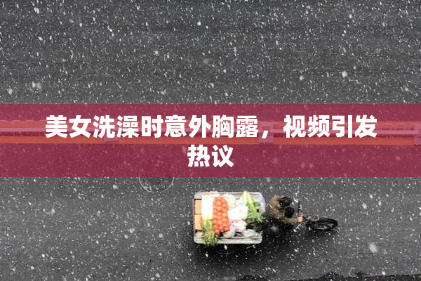 美女洗澡时意外胸露，视频引发热议