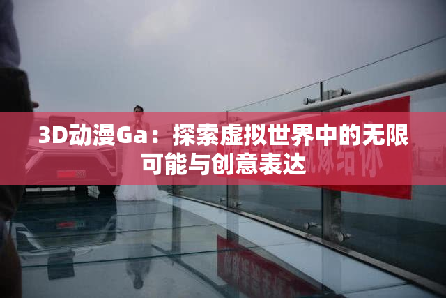 3D动漫Ga：探索虚拟世界中的无限可能与创意表达