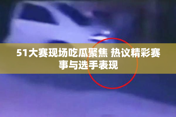 51大赛现场吃瓜聚焦 热议精彩赛事与选手表现
