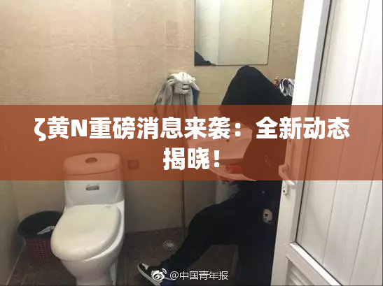ζ黄Ν重磅消息来袭：全新动态揭晓！