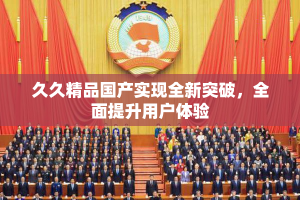 久久精品国产实现全新突破，全面提升用户体验