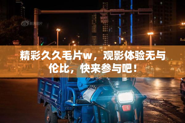 精彩久久毛片w，观影体验无与伦比，快来参与吧！