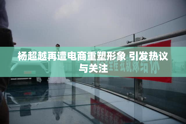 杨超越再遭电商重塑形象 引发热议与关注
