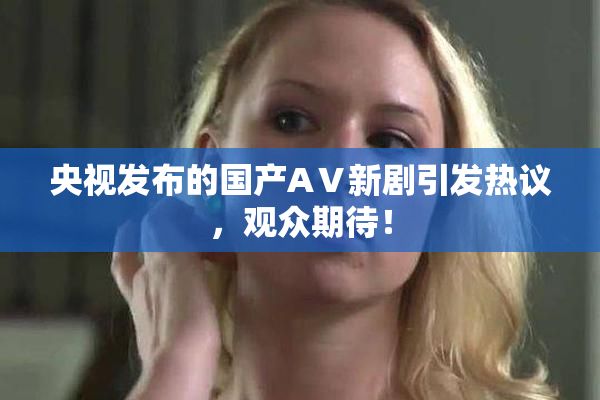 央视发布的国产AⅤ新剧引发热议，观众期待！