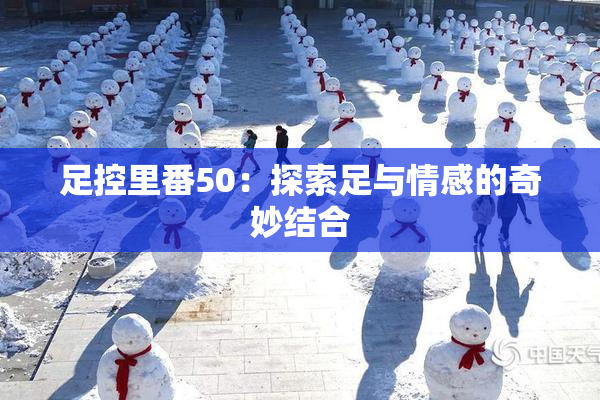 足控里番50：探索足与情感的奇妙结合