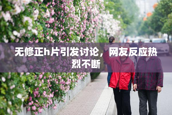 无修正h片引发讨论，网友反应热烈不断