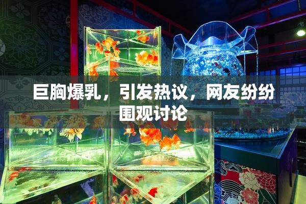 巨胸爆乳，引发热议，网友纷纷围观讨论