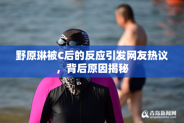 野原琳被C后的反应引发网友热议，背后原因揭秘