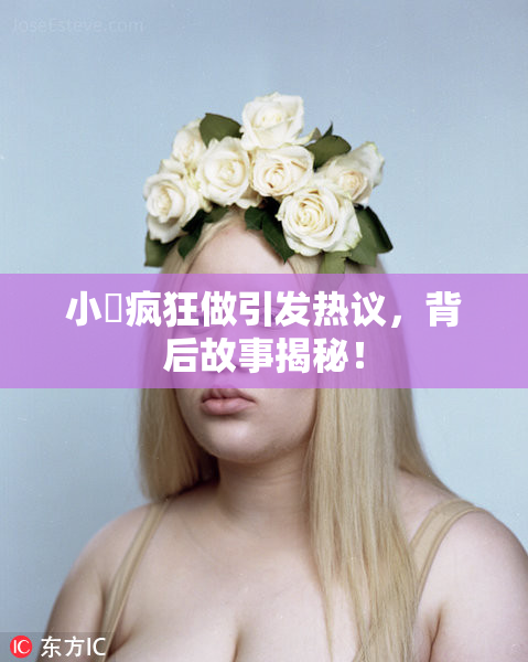 小泬疯狂做引发热议，背后故事揭秘！