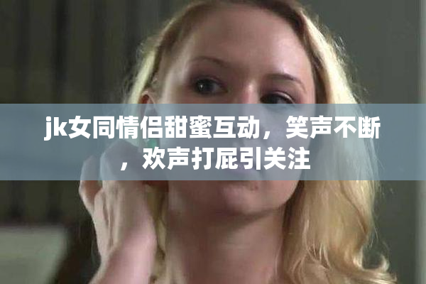 jk女同情侣甜蜜互动，笑声不断，欢声打屁引关注