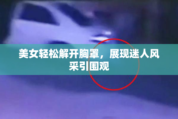 美女轻松解开胸罩，展现迷人风采引围观