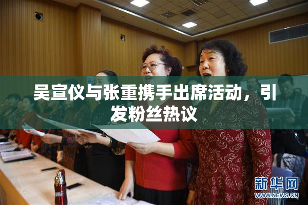 吴宣仪与张重携手出席活动，引发粉丝热议