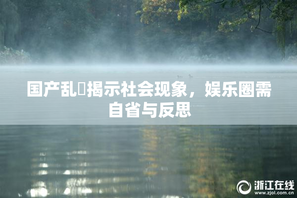国产乱婬揭示社会现象，娱乐圈需自省与反思