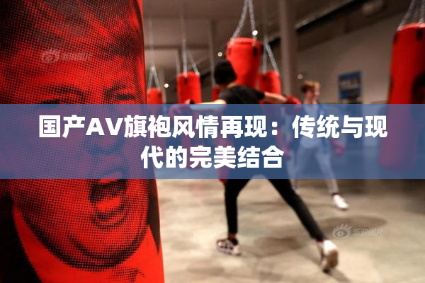 国产AV旗袍风情再现：传统与现代的完美结合