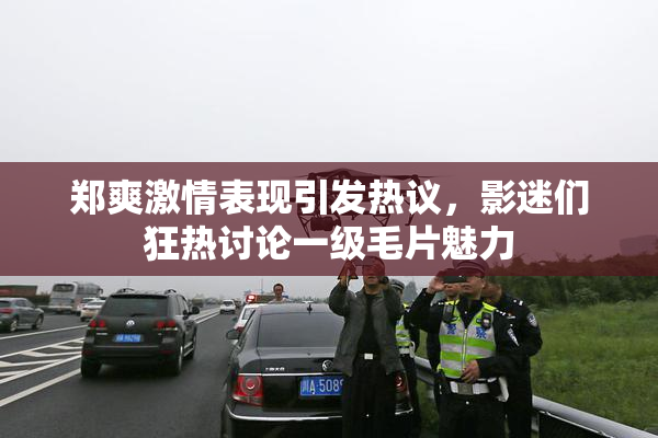郑爽激情表现引发热议，影迷们狂热讨论一级毛片魅力