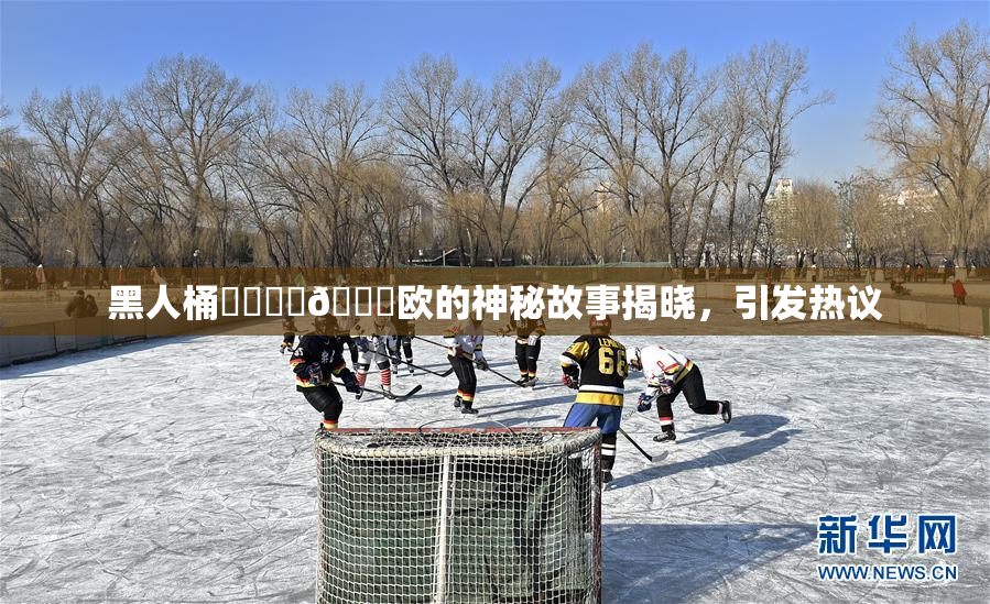 黑人桶❌‌❌‌🍑欧的神秘故事揭晓，引发热议