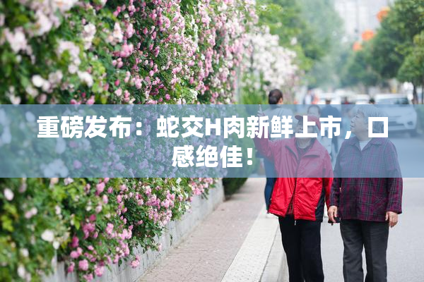 重磅发布：蛇交H肉新鲜上市，口感绝佳！
