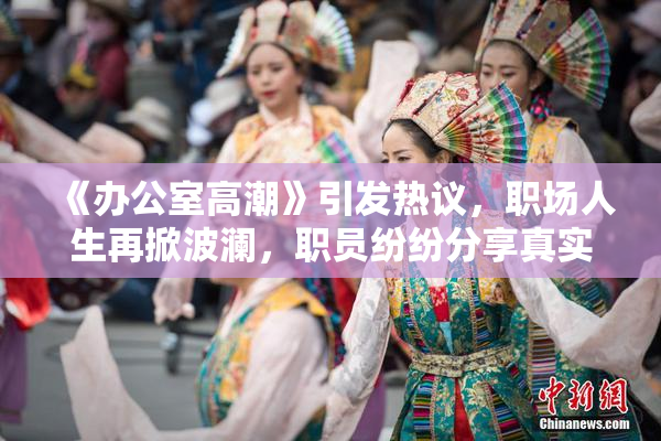 《办公室高潮》引发热议，职场人生再掀波澜，职员纷纷分享真实感受。