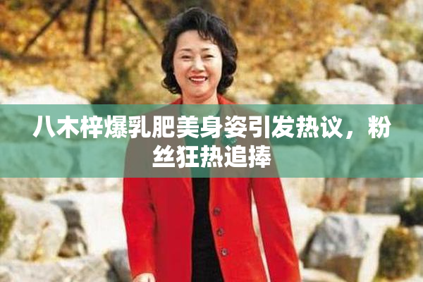 八木梓爆乳肥美身姿引发热议，粉丝狂热追捧