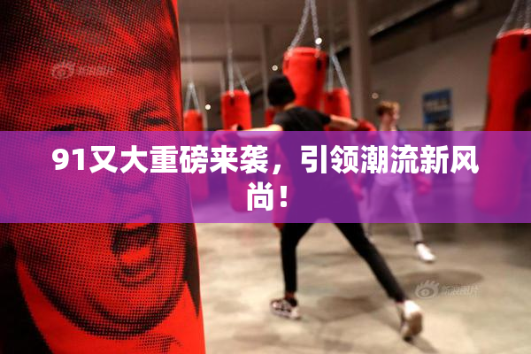 91又大重磅来袭，引领潮流新风尚！