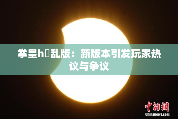 拳皇h婬乱版：新版本引发玩家热议与争议