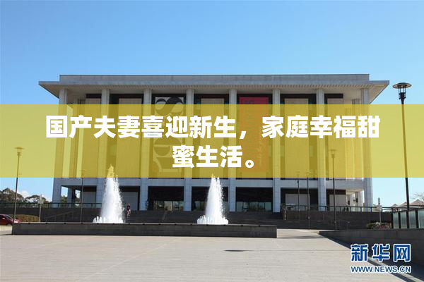 国产夫妻喜迎新生，家庭幸福甜蜜生活。
