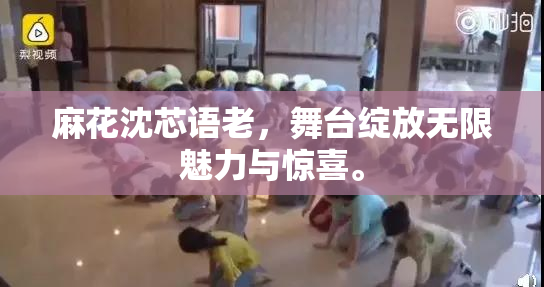 麻花沈芯语老，舞台绽放无限魅力与惊喜。