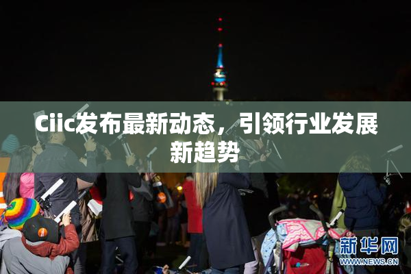 Ciic发布最新动态，引领行业发展新趋势