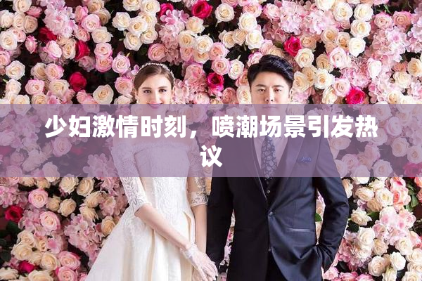 少妇激情时刻，喷潮场景引发热议