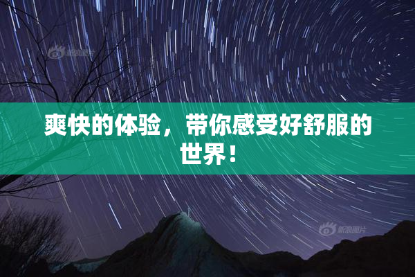 爽快的体验，带你感受好舒服的世界！