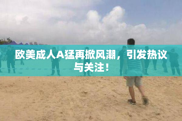 欧美成人A猛再掀风潮，引发热议与关注！
