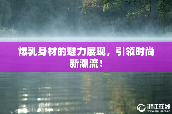 爆乳身材的魅力展现，引领时尚新潮流！