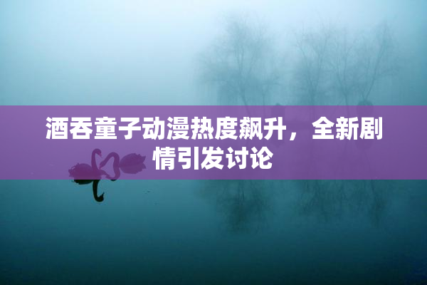 酒吞童子动漫热度飙升，全新剧情引发讨论