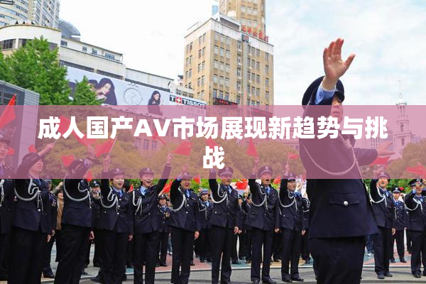 成人国产AV市场展现新趋势与挑战